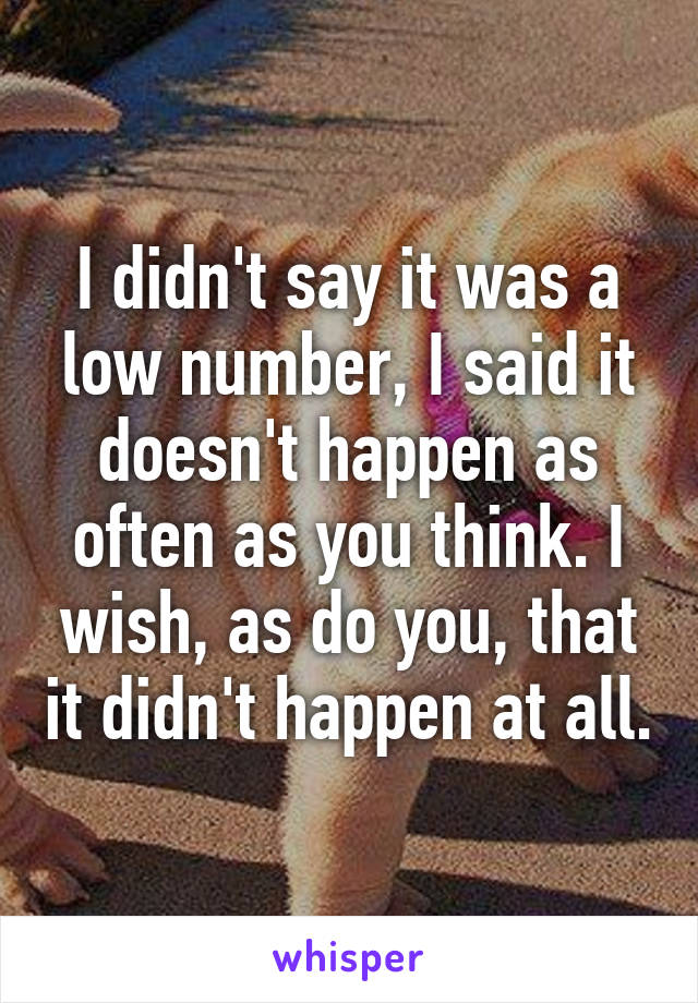 I didn't say it was a low number, I said it doesn't happen as often as you think. I wish, as do you, that it didn't happen at all.