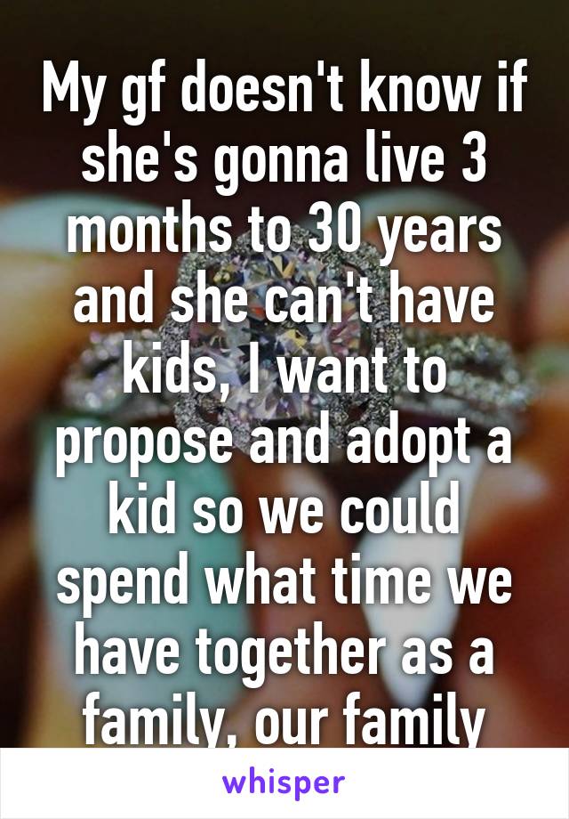 My gf doesn't know if she's gonna live 3 months to 30 years and she can't have kids, I want to propose and adopt a kid so we could spend what time we have together as a family, our family