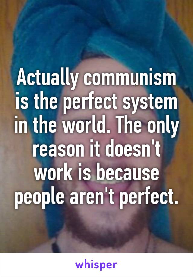 Actually communism is the perfect system in the world. The only reason it doesn't work is because people aren't perfect.