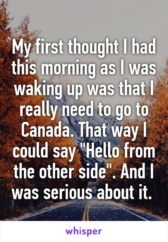 My first thought I had this morning as I was waking up was that I really need to go to Canada. That way I could say "Hello from the other side". And I was serious about it. 