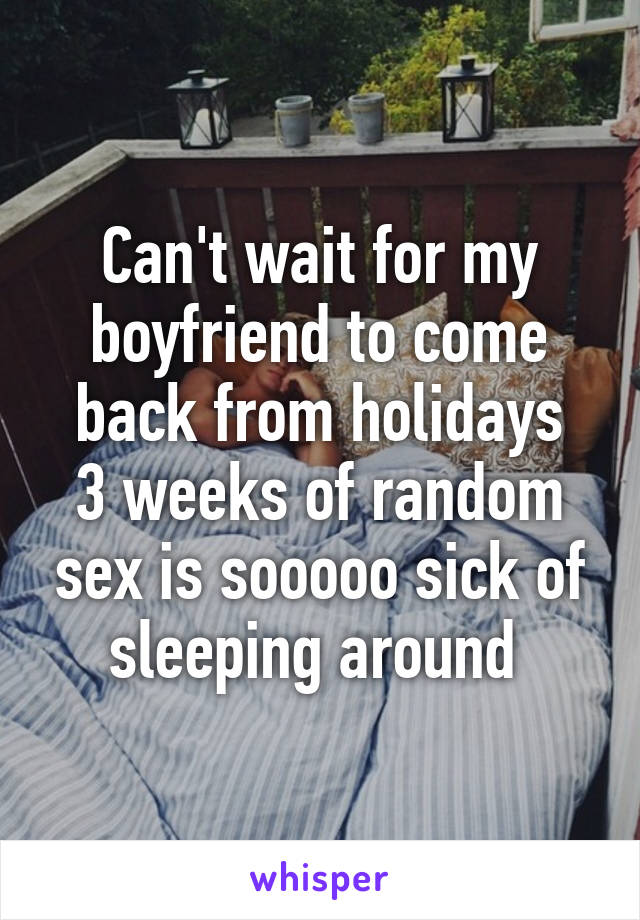 Can't wait for my boyfriend to come back from holidays
3 weeks of random sex is sooooo sick of sleeping around 