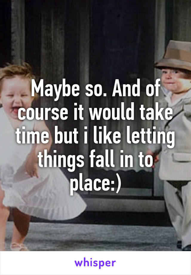 Maybe so. And of course it would take time but i like letting things fall in to place:)