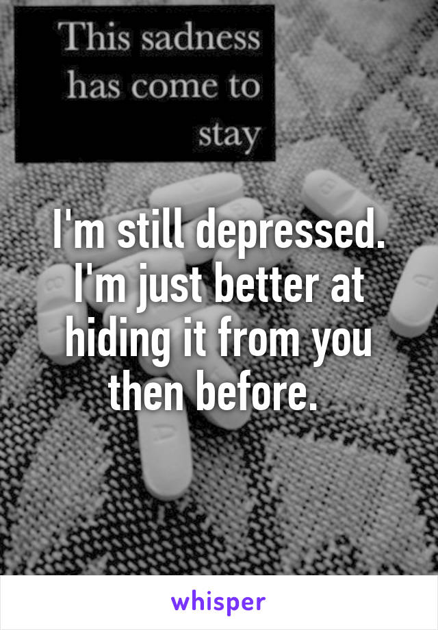 I'm still depressed. I'm just better at hiding it from you then before. 