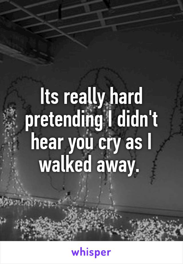 Its really hard pretending I didn't hear you cry as I walked away. 