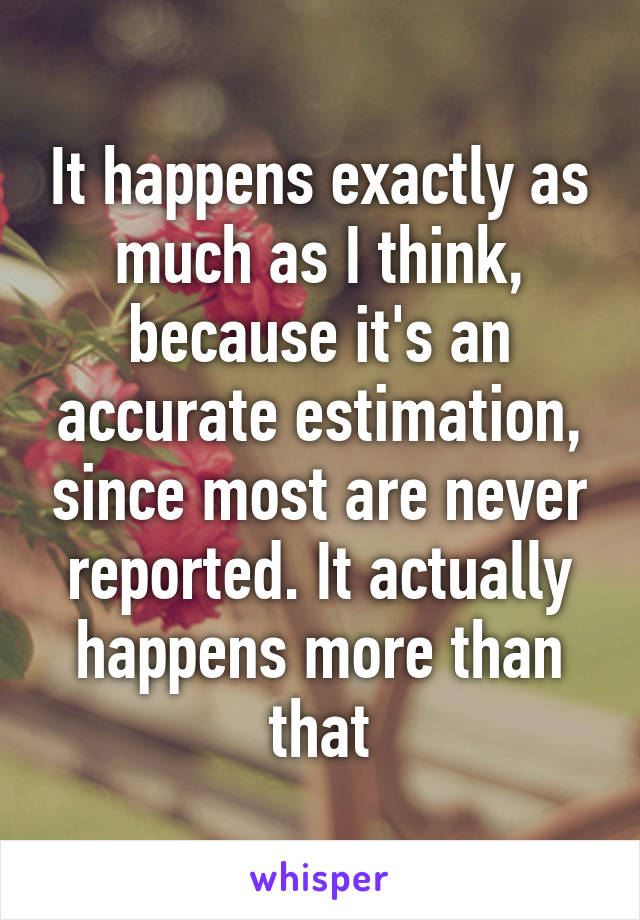 It happens exactly as much as I think, because it's an accurate estimation, since most are never reported. It actually happens more than that