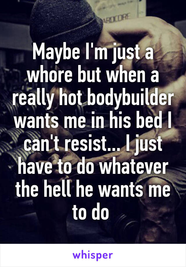 Maybe I'm just a whore but when a really hot bodybuilder wants me in his bed I can't resist... I just have to do whatever the hell he wants me to do 