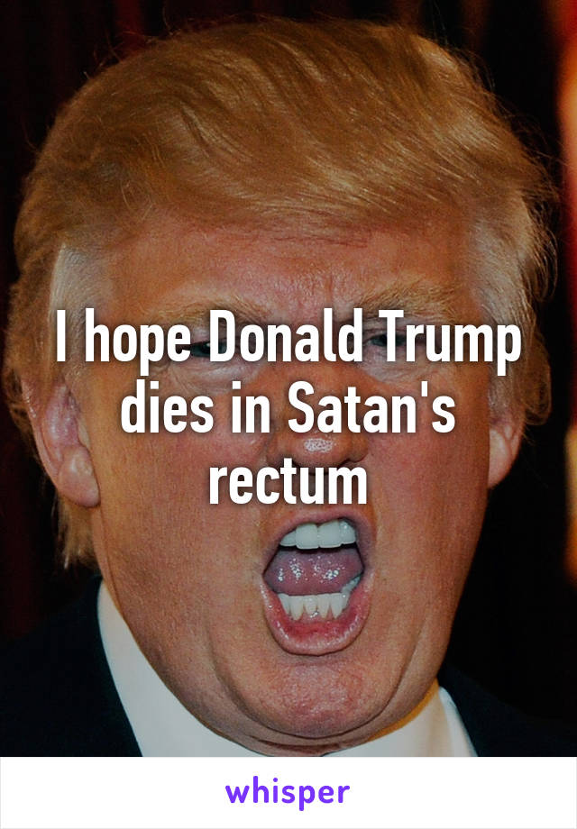 I hope Donald Trump dies in Satan's rectum