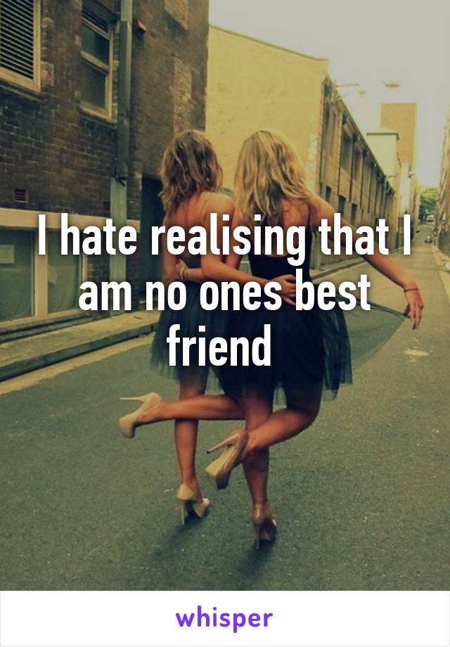 I hate realising that I am no ones best friend 
