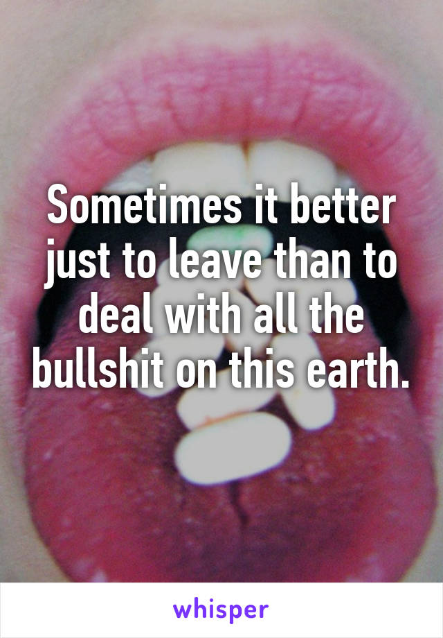 Sometimes it better just to leave than to deal with all the bullshit on this earth. 