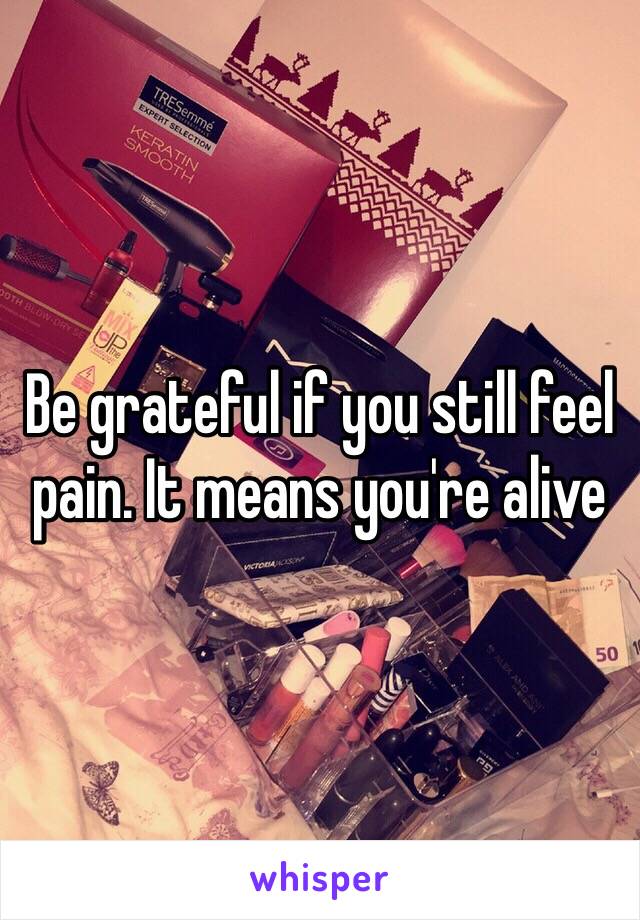 Be grateful if you still feel pain. It means you're alive