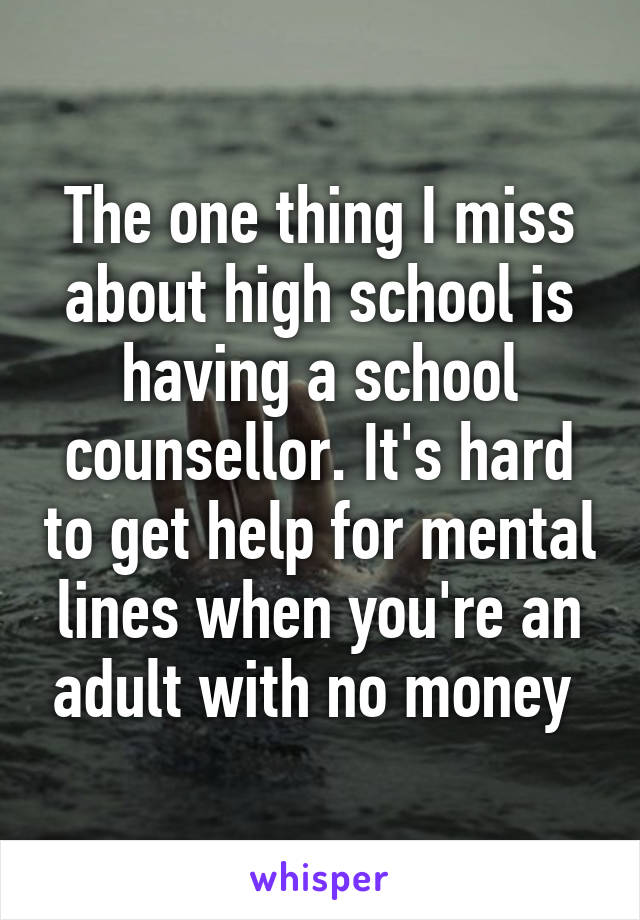 The one thing I miss about high school is having a school counsellor. It's hard to get help for mental lines when you're an adult with no money 