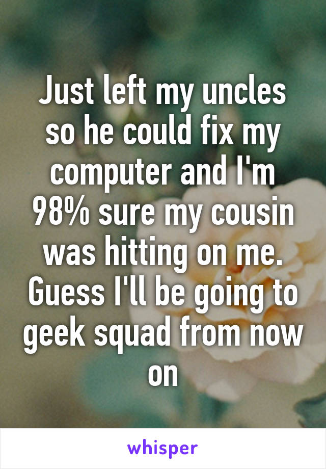 Just left my uncles so he could fix my computer and I'm 98% sure my cousin was hitting on me. Guess I'll be going to geek squad from now on