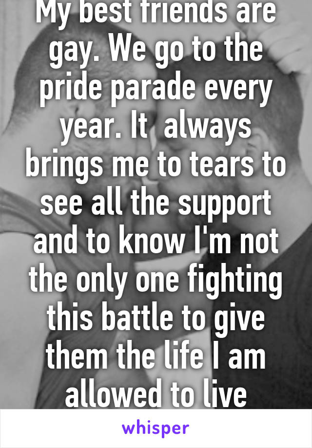 My best friends are gay. We go to the pride parade every year. It  always brings me to tears to see all the support and to know I'm not the only one fighting this battle to give them the life I am allowed to live without judgment. 