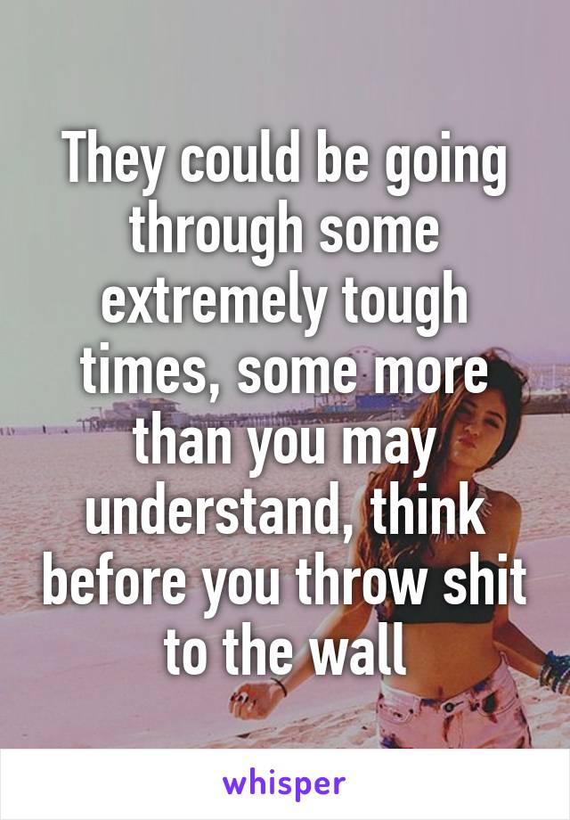 They could be going through some extremely tough times, some more than you may understand, think before you throw shit to the wall