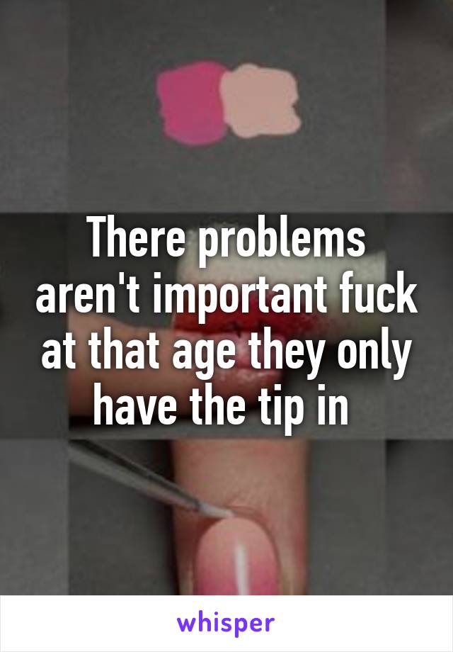 There problems aren't important fuck at that age they only have the tip in 