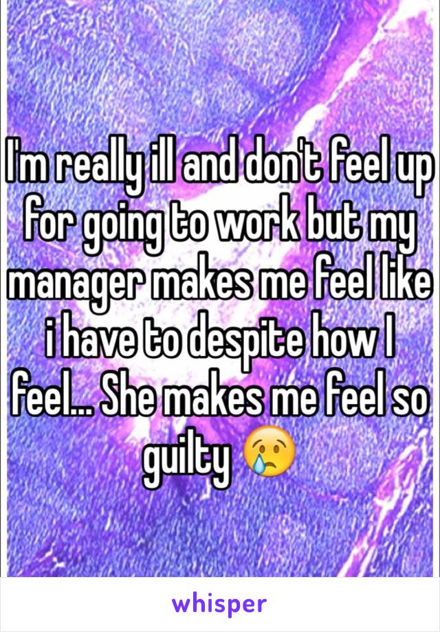 I'm really ill and don't feel up for going to work but my manager makes me feel like i have to despite how I feel... She makes me feel so guilty 😢