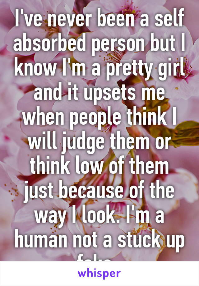 I've never been a self absorbed person but I know I'm a pretty girl and it upsets me when people think I will judge them or think low of them just because of the way I look. I'm a human not a stuck up fake. 