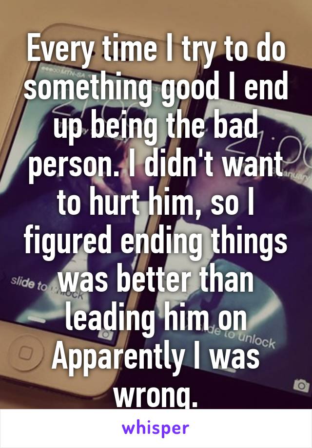 Every time I try to do something good I end up being the bad person. I didn't want to hurt him, so I figured ending things was better than leading him on
Apparently I was wrong.