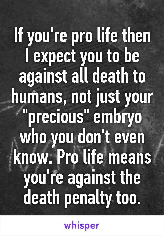 If you're pro life then I expect you to be against all death to humans, not just your "precious" embryo who you don't even know. Pro life means you're against the death penalty too.