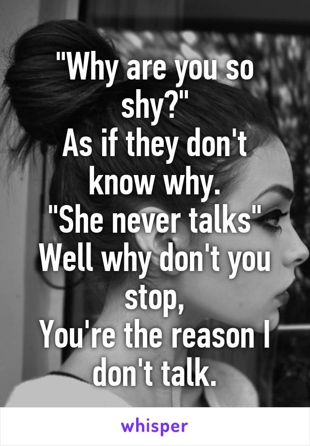 "Why are you so shy?"
As if they don't know why.
"She never talks"
Well why don't you stop,
You're the reason I don't talk.