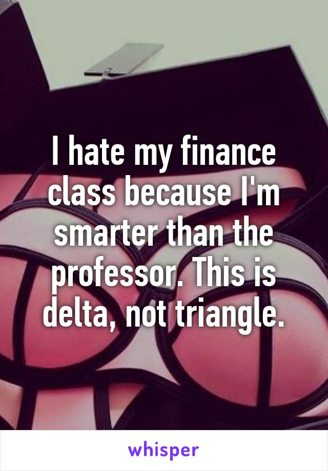 I hate my finance class because I'm smarter than the professor. This is delta, not triangle.