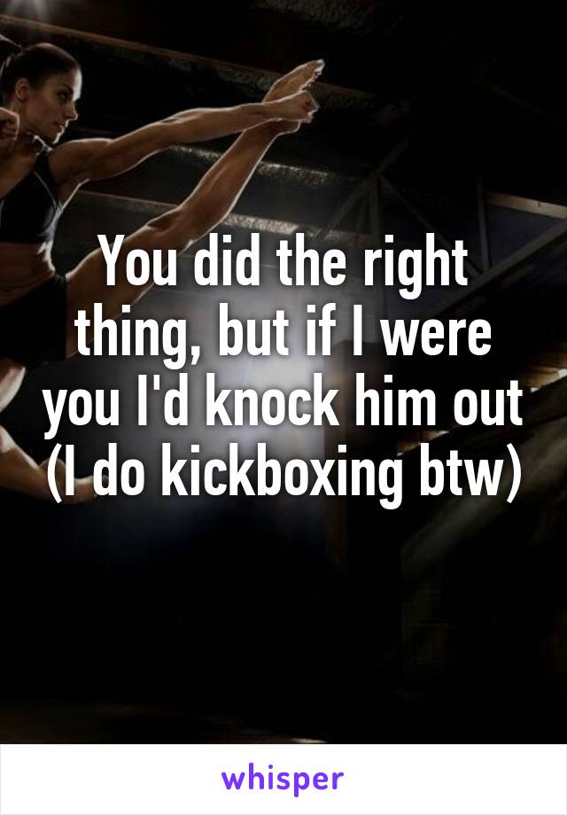 You did the right thing, but if I were you I'd knock him out (I do kickboxing btw)
