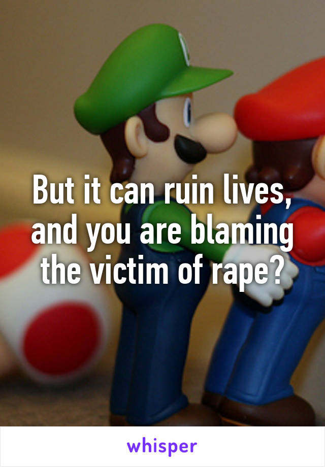 But it can ruin lives, and you are blaming the victim of rape?