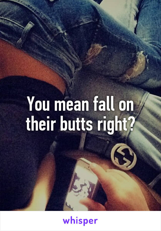 You mean fall on their butts right?