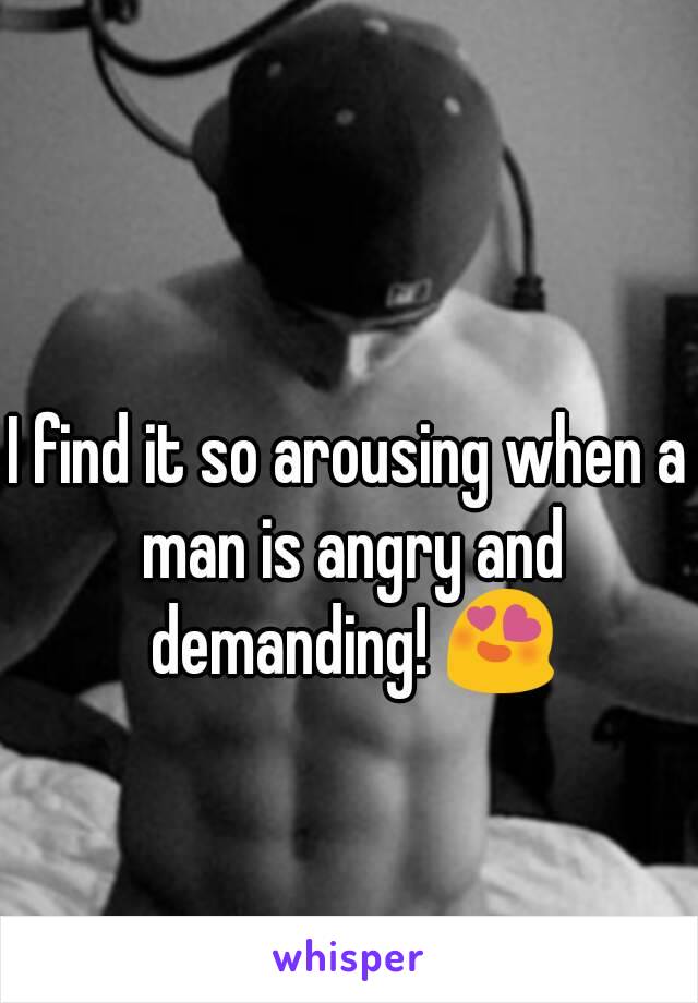 I find it so arousing when a man is angry and demanding! 😍