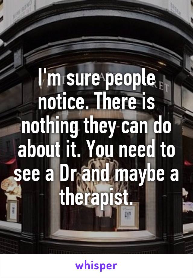 I'm sure people notice. There is nothing they can do about it. You need to see a Dr and maybe a therapist.