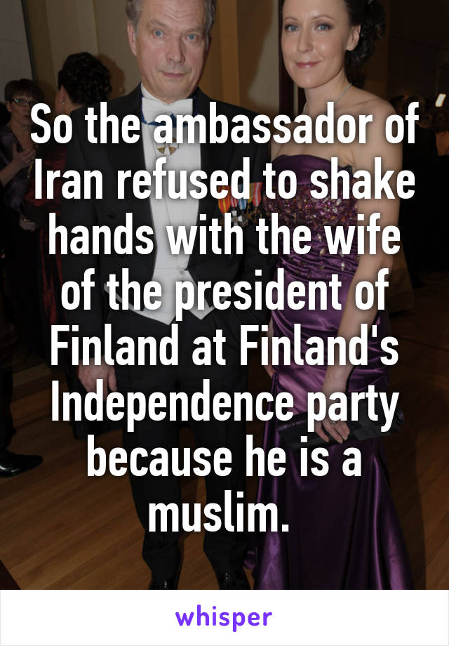 So the ambassador of Iran refused to shake hands with the wife of the president of Finland at Finland's Independence party because he is a muslim. 