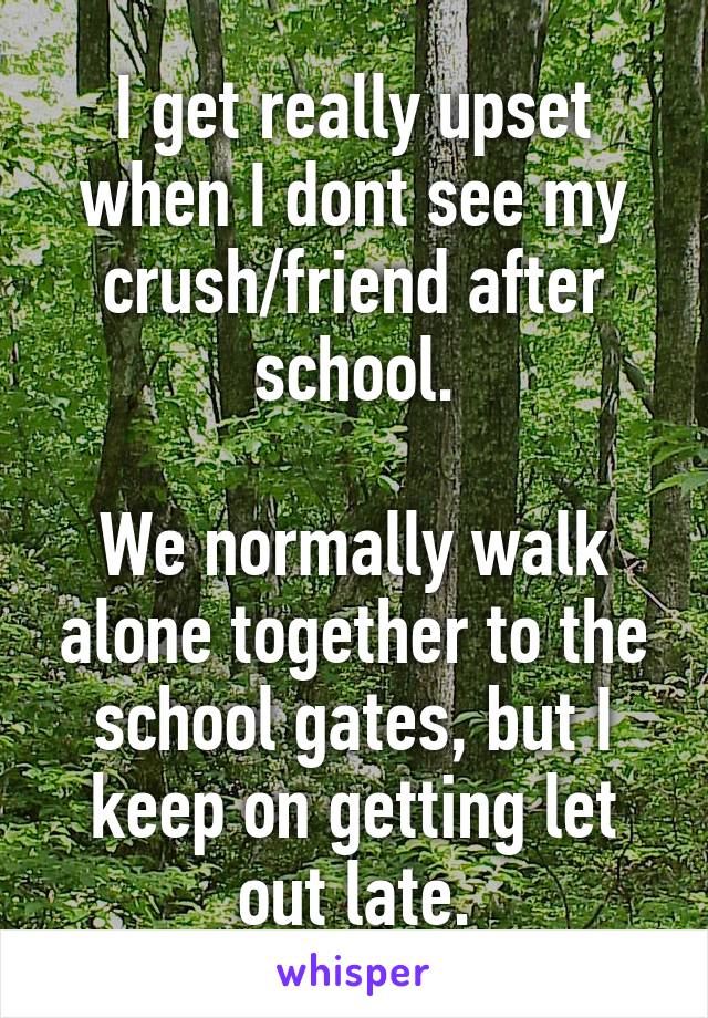 I get really upset when I dont see my crush/friend after school.

We normally walk alone together to the school gates, but I keep on getting let out late.