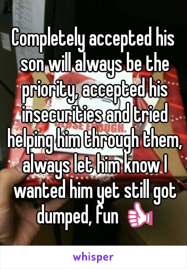 Completely accepted his son will always be the priority, accepted his insecurities and tried helping him through them, always let him know I wanted him yet still got dumped, fun 👍