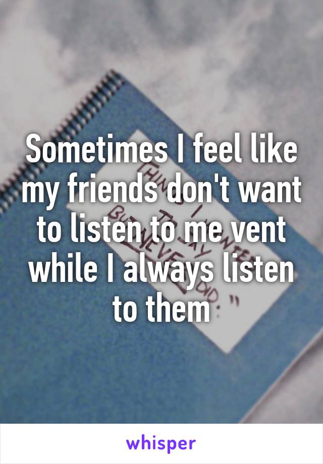 Sometimes I feel like my friends don't want to listen to me vent while I always listen to them