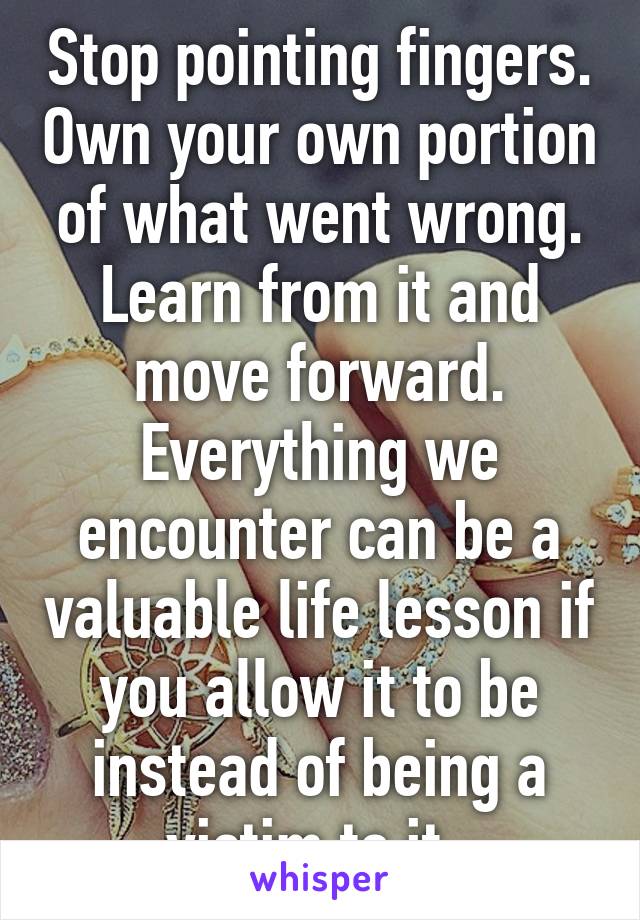 Stop pointing fingers. Own your own portion of what went wrong. Learn from it and move forward. Everything we encounter can be a valuable life lesson if you allow it to be instead of being a victim to it. 