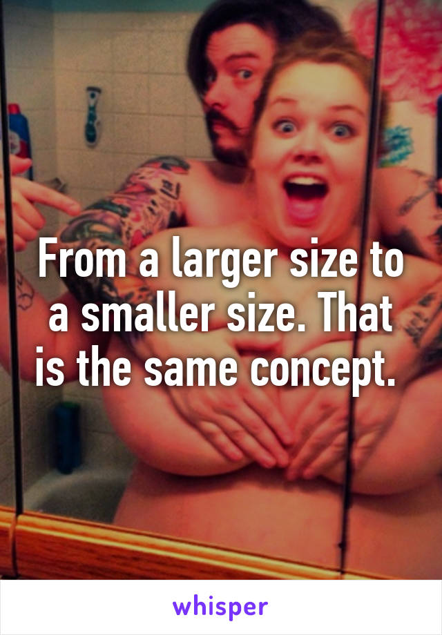 From a larger size to a smaller size. That is the same concept. 