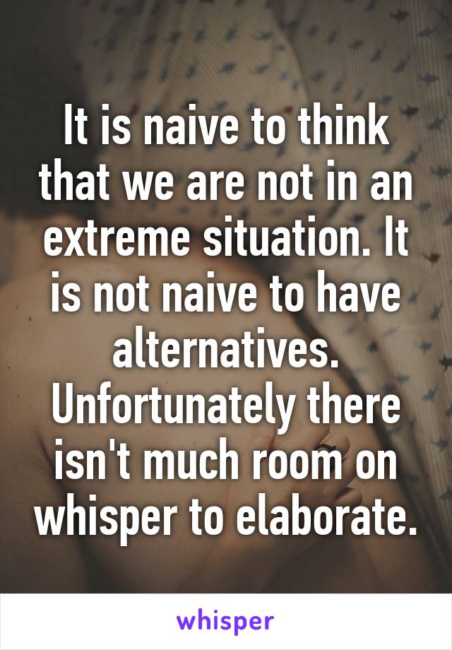 It is naive to think that we are not in an extreme situation. It is not naive to have alternatives. Unfortunately there isn't much room on whisper to elaborate.