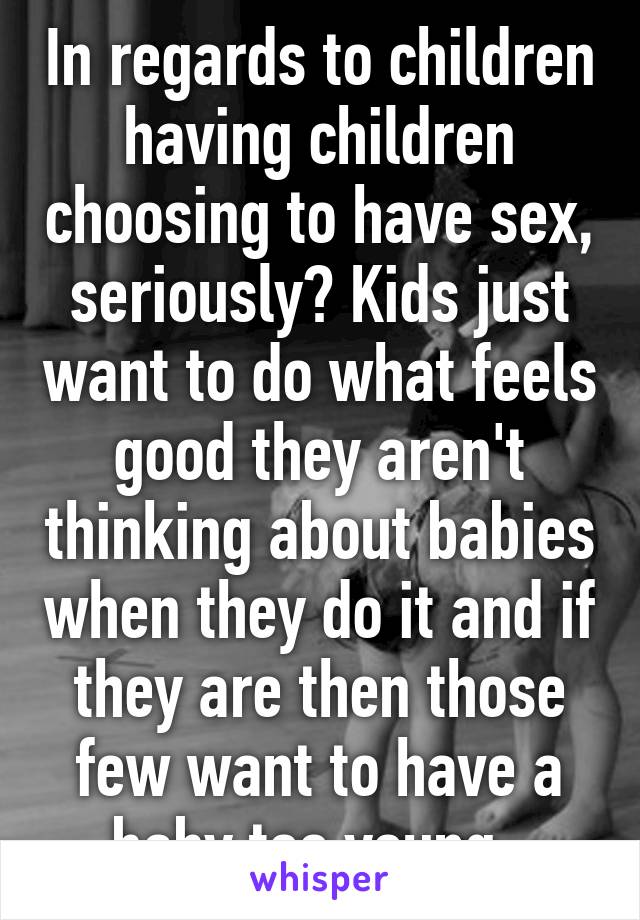 In regards to children having children choosing to have sex, seriously? Kids just want to do what feels good they aren't thinking about babies when they do it and if they are then those few want to have a baby too young. 