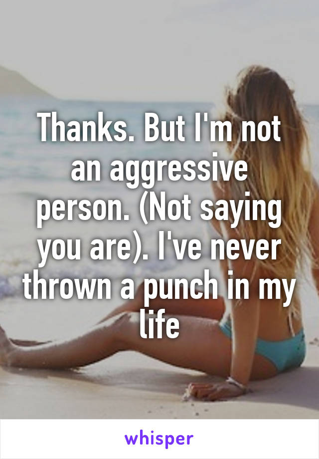 Thanks. But I'm not an aggressive person. (Not saying you are). I've never thrown a punch in my life