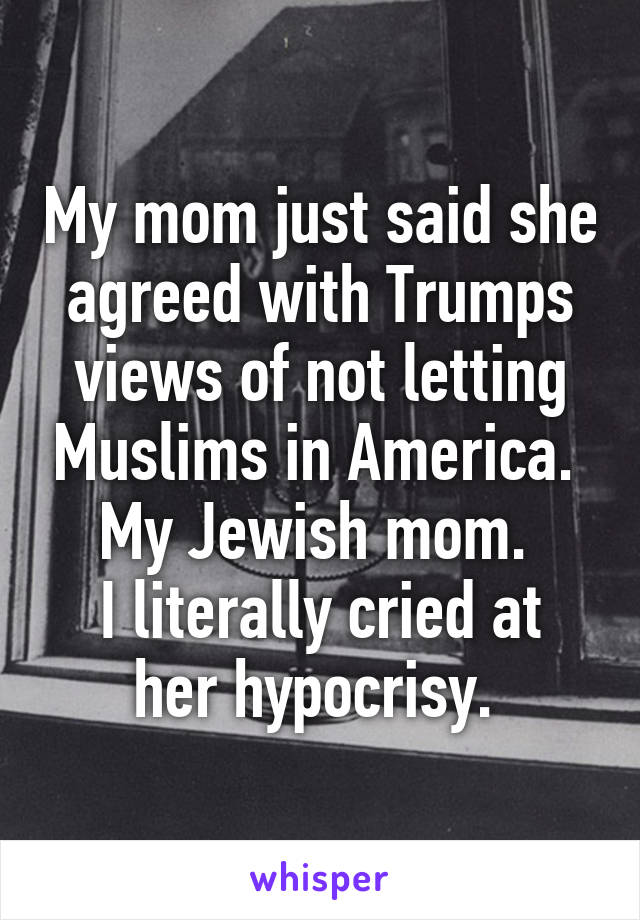 My mom just said she agreed with Trumps views of not letting Muslims in America. 
My Jewish mom. 
I literally cried at her hypocrisy. 