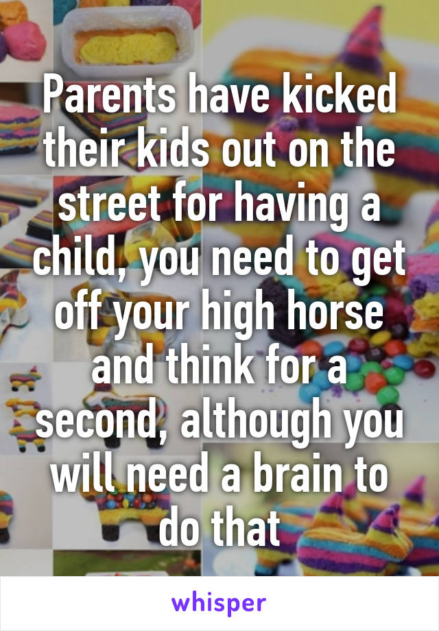 Parents have kicked their kids out on the street for having a child, you need to get off your high horse and think for a second, although you will need a brain to do that