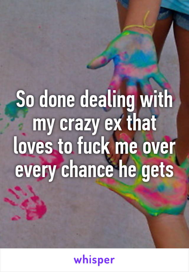 So done dealing with my crazy ex that loves to fuck me over every chance he gets