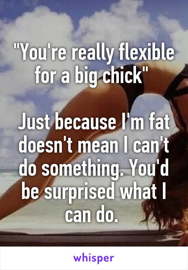 "You're really flexible for a big chick" 

Just because I'm fat doesn't mean I can't do something. You'd be surprised what I can do. 