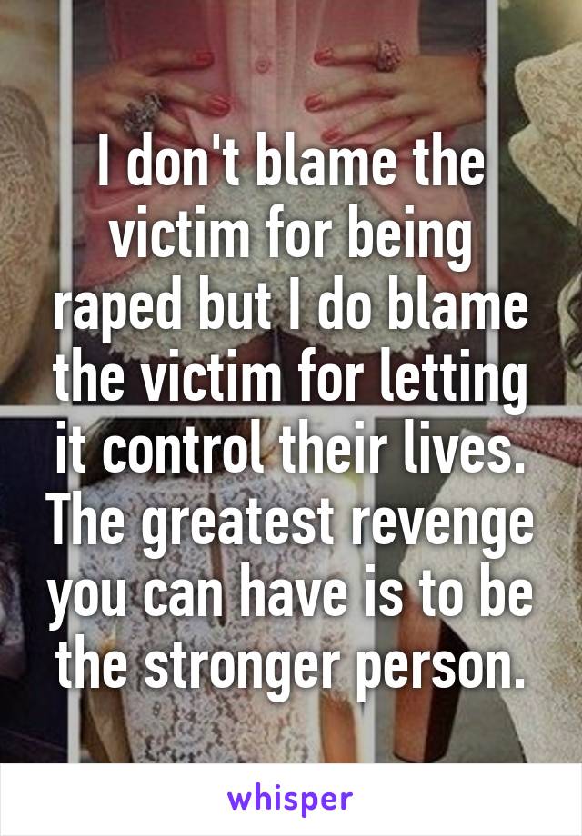 I don't blame the victim for being raped but I do blame the victim for letting it control their lives. The greatest revenge you can have is to be the stronger person.