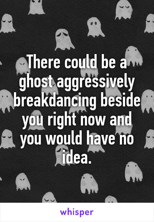 There could be a ghost aggressively breakdancing beside you right now and you would have no idea.