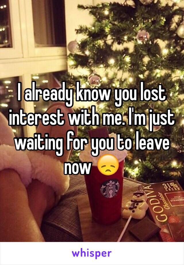 I already know you lost interest with me. I'm just waiting for you to leave now 😞