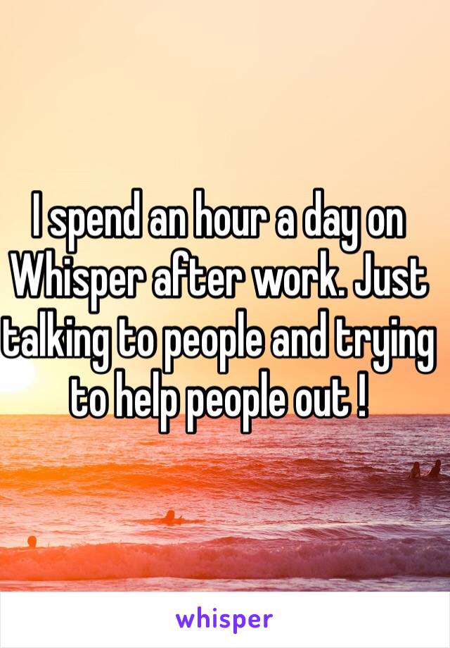 I spend an hour a day on Whisper after work. Just talking to people and trying to help people out !