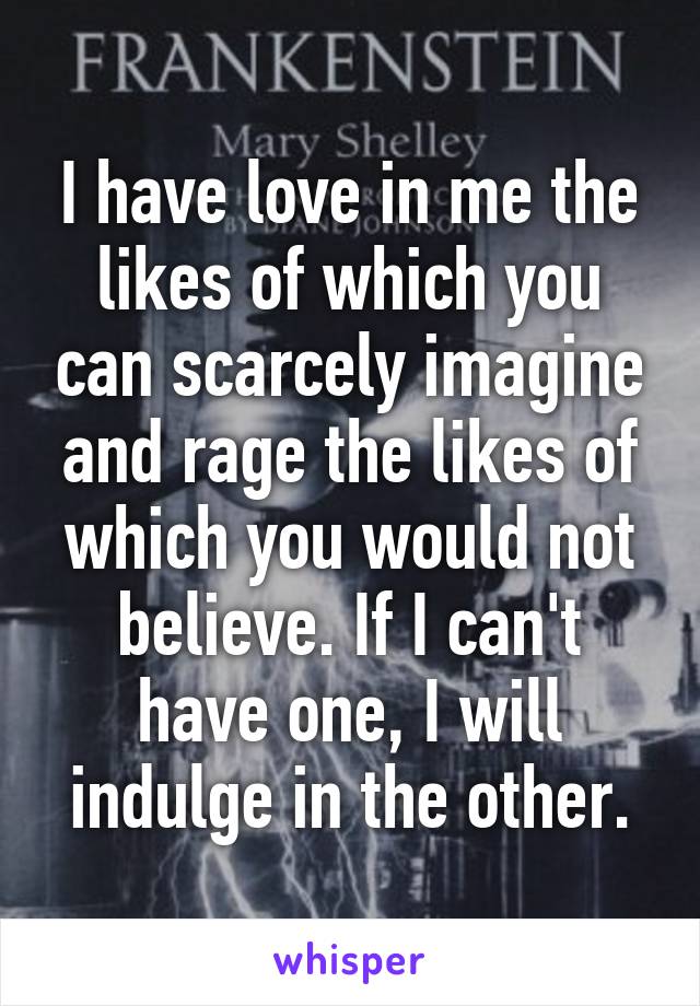 I have love in me the likes of which you can scarcely imagine and rage the likes of which you would not believe. If I can't have one, I will indulge in the other.