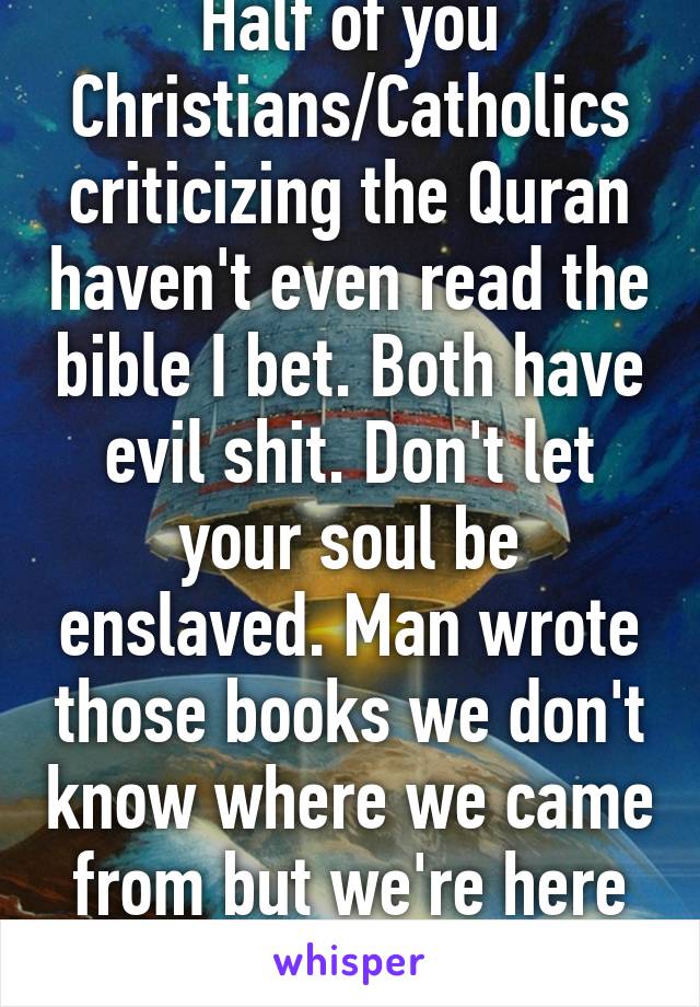 Half of you Christians/Catholics criticizing the Quran haven't even read the bible I bet. Both have evil shit. Don't let your soul be enslaved. Man wrote those books we don't know where we came from but we're here do good.