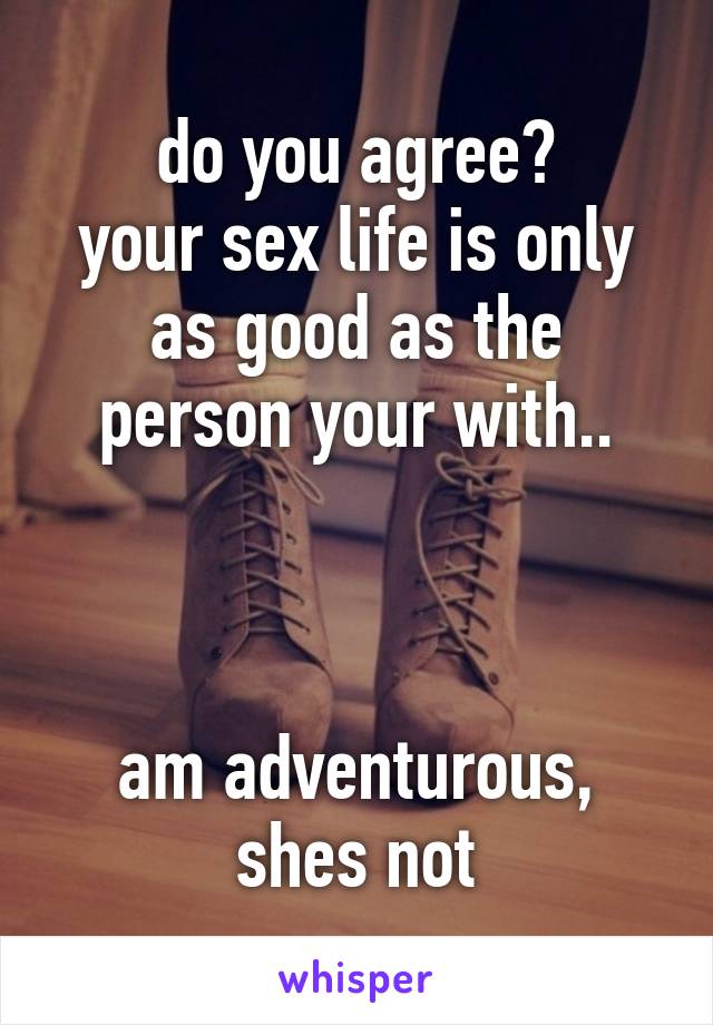 do you agree?
your sex life is only as good as the person your with..



am adventurous, shes not